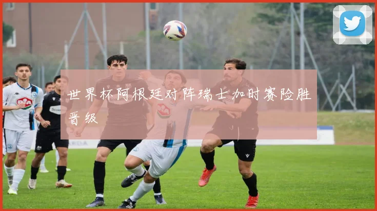 世界杯阿根廷对阵瑞士加时赛险胜晋级 - 博雅棋牌互动